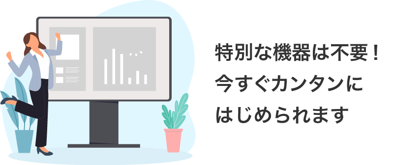特別な機器は不要!今すぐカンタンにはじめられます